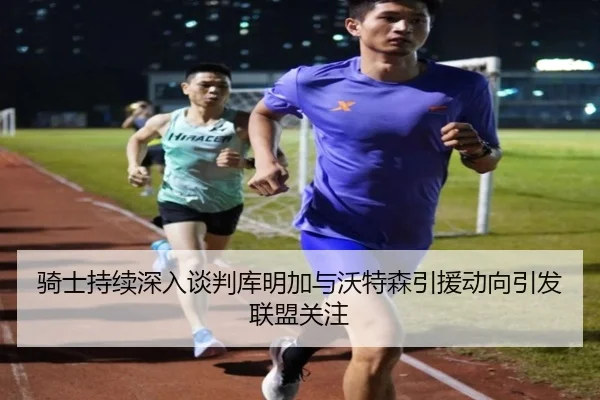 骑士持续深入谈判库明加与沃特森引援动向引发联盟关注